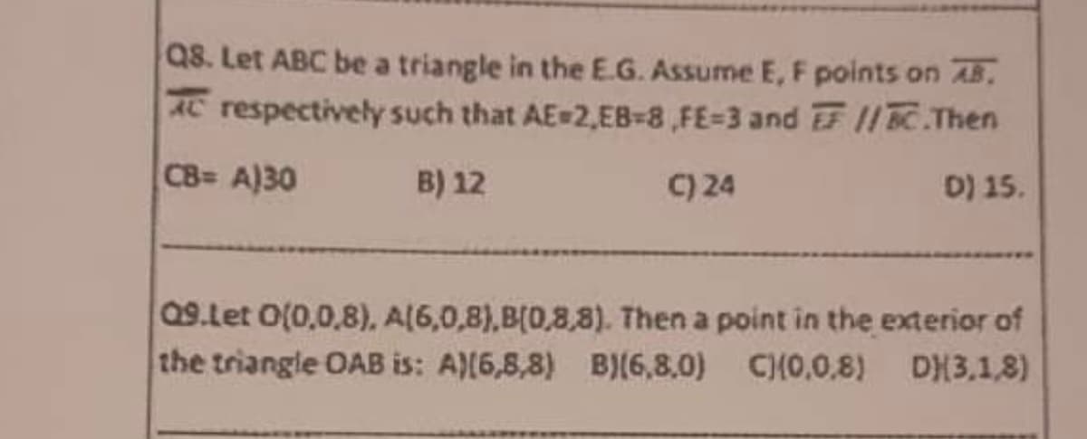 Q8. Let ABC be a triangle in the E.G. Assume E, F points on AB.
AC respectively such that AE-2,EB-8,FE-3 and EF //BC.Then
CB= A)30
B) 12
D) 15.
C) 24
09.Let 0(0,0,8), A(6,0,8),B(0,8,8). Then a point in the exterior of
the triangle OAB is: A)(6,8,8) B)(6,8,0) CH0,0,8) DH3.1.8)