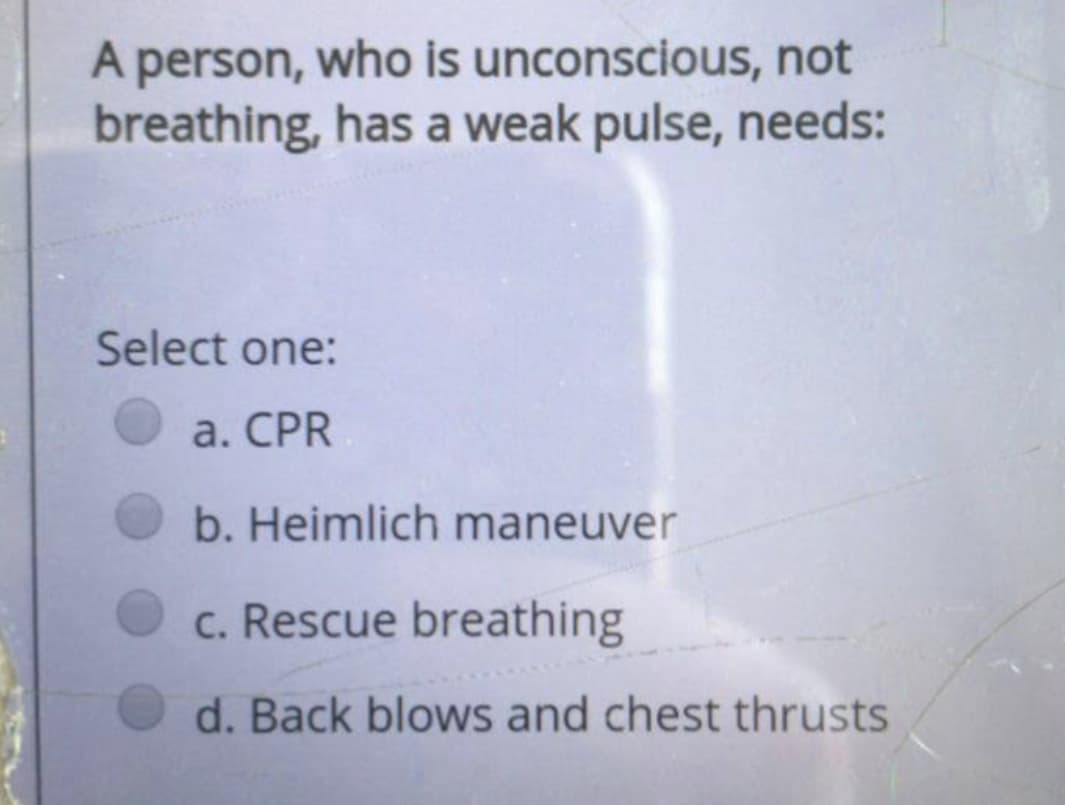 A person, who is unconscious, not
breathing, has a weak pulse, needs:
Select one:
a. CPR
b. Heimlich maneuver
c. Rescue breathing
d. Back blows and chest thrusts
