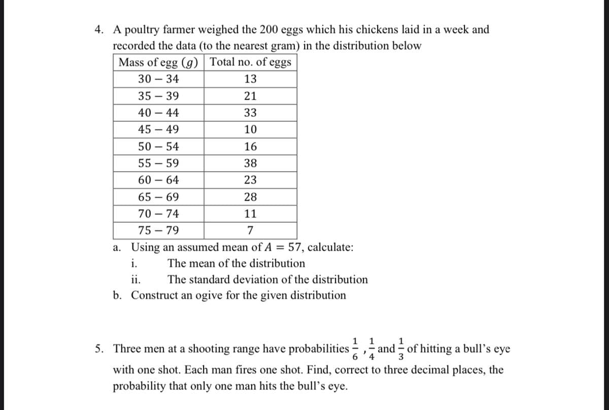 4. A poultry farmer weighed the 200 eggs which his chickens laid in a week and
recorded the data (to the nearest gram) in the distribution below
Mass of egg (g) | Total no. of eggs
30 – 34
13
35 – 39
21
40 – 44
33
45 – 49
10
50 – 54
16
55 – 59
38
60 – 64
23
65 – 69
28
70 – 74
11
75 – 79
7
a. Using an assumed mean of A = 57, calculate:
i.
The mean of the distribution
ii.
The standard deviation of the distribution
b. Construct an ogive for the given distribution
1 1
1
5. Three men at a shooting range have probabilities
and
4
3
of hitting a bull’s eye
with one shot. Each man fires one shot. Find, correct to three decimal places, the
probability that only one man hits the bull's
eye.
