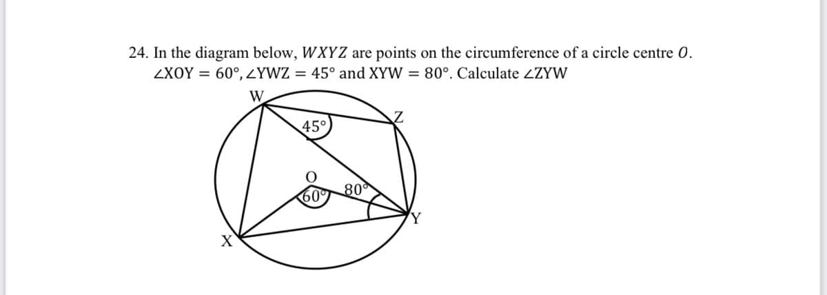 24. In the diagram below, WXYZ are points on the circumference of a circle centre 0.
ZXOY = 60°, ZYWZ = 45° and XYW = 80°. Calculate ZZYW
45°
80°
60
Y
