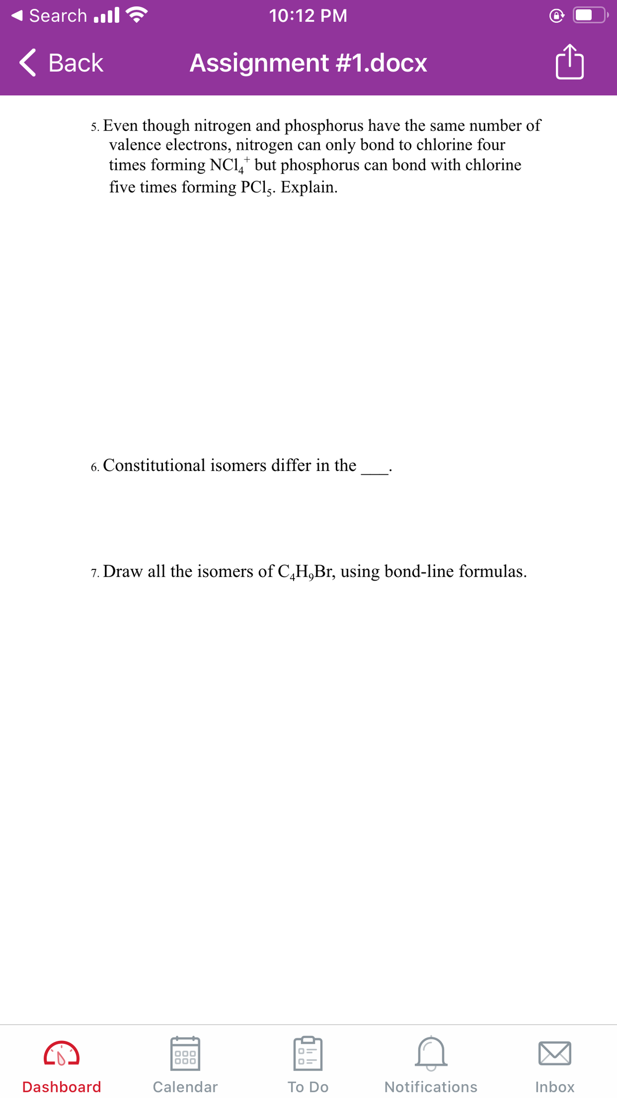 Search .ll
10:12 PM
< Вack
Assignment #1.docx
5. Even though nitrogen and phosphorus have the same number of
valence electrons, nitrogen can only bond to chlorine four
times forming NC,* but phosphorus can bond with chlorine
five times forming PCl,. Explain.
6. Constitutional isomers differ in the
7. Draw all the isomers of C,H,Br, using bond-line formulas.
Dashboard
Calendar
Тo Do
Notifications
Inbox
