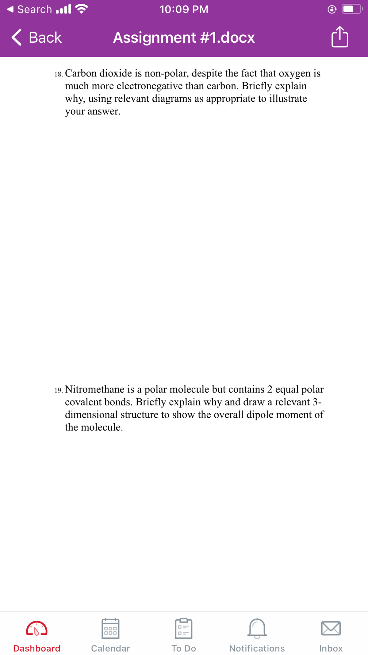 Search .ll
10:09 PM
< Вack
Assignment #1.docx
18. Carbon dioxide is non-polar, despite the fact that oxygen is
much more electronegative than carbon. Briefly explain
why, using relevant diagrams as appropriate to illustrate
your answer.
19. Nitromethane is a polar molecule but contains 2 equal polar
covalent bonds. Briefly explain why and draw a relevant 3-
dimensional structure to show the overall dipole moment of
the molecule.
Dashboard
Calendar
Тo Do
Notifications
Inbox
