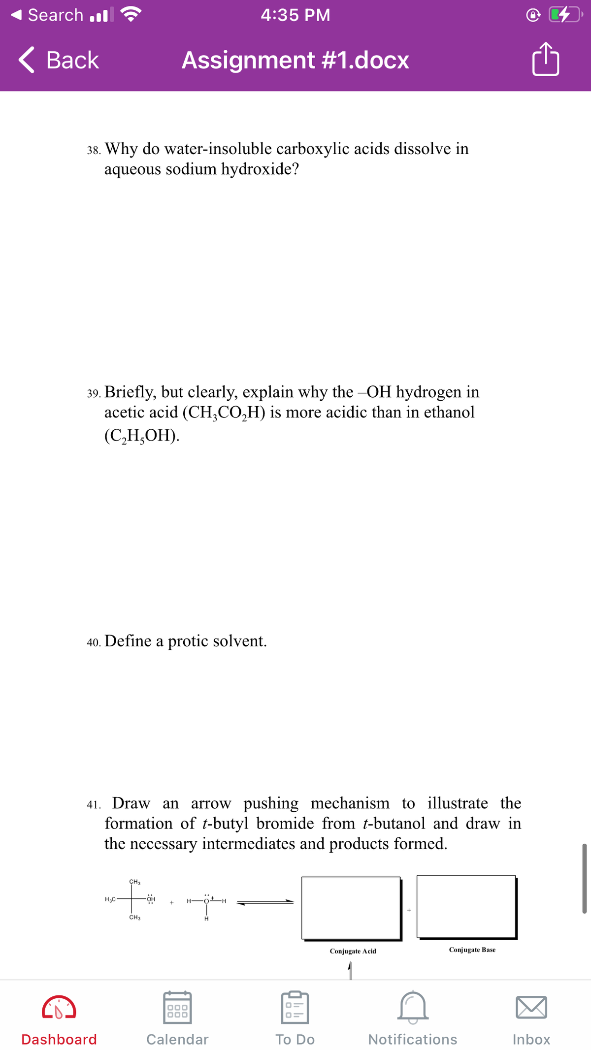 Search .l
4:35 PM
< Вack
Assignment #1.docx
38. Why do water-insoluble carboxylic acids dissolve in
aqueous sodium hydroxide?
39. Briefly, but clearly, explain why the -OH hydrogen in
acetic acid (CH,CO,H) is more acidic than in ethanol
(СН,ОН).
40. Define a protic solvent.
arrow pushing mechanism to illustrate the
formation of t-butyl bromide from t-butanol and draw in
the necessary intermediates and products formed.
41. Draw an
CH2
CH3
Conjugate Acid
Conjugate Base
1
Dashboard
Calendar
Тo Do
Notifications
Inbox
