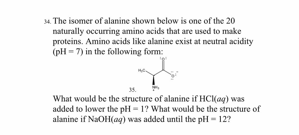 34. The isomer of alanine shown below is one of the 20
naturally occurring amino acids that are used to make
proteins. Amino acids like alanine exist at neutral acidity
(pH = 7) in the following form:
:o:
H3C
NH3
35.
What would be the structure of alanine if HCl(aq) was
added to lower the pH = 1? What would be the structure of
alanine if NaOH(aq) was added until the pH = 12?
