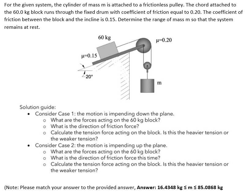 For the given system, the cylinder of mass m is attached to a frictionless pulley. The chord attached to
the 60.0 kg block runs through the fixed drum with coefficient of friction equal to 0.20. The coefficient of
friction between the block and the incline is 0.15. Determine the range of mass m so that the system
remains at rest.
60 kg
u=0.20
H-0.15
20°
m
Solution guide:
Consider Case 1: the motion is impending down the plane.
o What are the forces acting on the 60 kg block?
o What is the direction of friction force?
o Calculate the tension force acting on the block. Is this the heavier tension or
the weaker tension?
Consider Case 2: the motion is impending up the plane.
o What are the forces acting on the 60 kg block?
o What is the direction of friction force this time?
o Calculate the tension force acting on the block. Is this the heavier tension or
the weaker tension?
(Note: Please match your answer to the provided answer, Answer: 16.4348 kg Sm S 85.0868 kg
