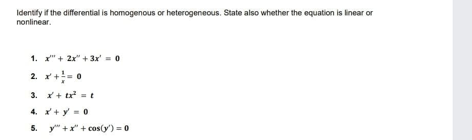 Identify if the differential is homogenous or heterogeneous. State also whether the equation is linear or
nonlinear.
1. x" + 2x" + 3x' = 0
1
2. x' +
= 0
3. x' + tx? = t
4. x' + y' = 0
5.
y" +x" + cos(y') = 0
