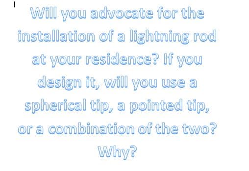 Will you advocate for the
installation of a lightning rod
at your residence? If you
design it, will you use a
spherical tip, a pointed tip,
or a combination of the two?
Why?
