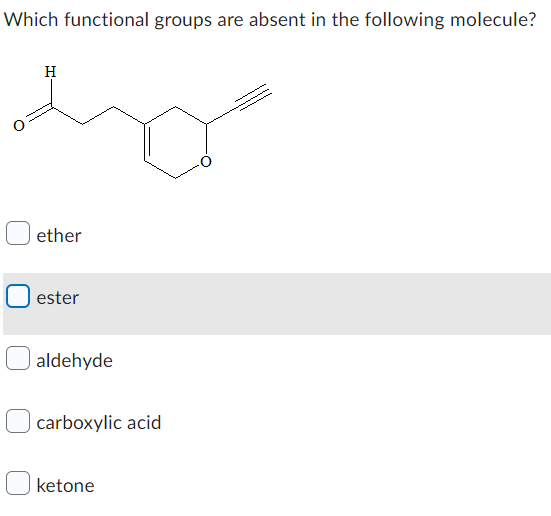 ### Which functional groups are absent in the following molecule?

![Molecular Structure](image-link) *(Placeholder for Molecular Structure Image)*

**Options:**
- [ ] ether
- [ ] ester
- [ ] aldehyde
- [ ] carboxylic acid
- [ ] ketone

**Explanation of Functional Groups in the Molecule:**
1. **Aldehyde**: This functional group is present. It is identified by the carbonyl group (C=O) bonded to a hydrogen atom (H).
   
2. **Ketone**: This functional group is not present. Ketones are characterized by a carbonyl group (C=O) bonded to two carbon atoms.

3. **Carboxylic Acid**: This functional group is absent. Carboxylic acids are identified by a carboxyl group (COOH).

4. **Ester**: This functional group is absent. Esters are characterized by a carbonyl group (C=O) bonded to an oxygen atom which is also bonded to another carbon atom (R-COOR').

5. **Ether**: This functional group is absent. Ethers have an oxygen atom connected to two alkyl or aryl groups (R-O-R').

**Answer Key:**
The correct answer is **ester**. Esters are absent from the given molecule.

**Diagram Description:**
The molecular structure displayed includes an aldehyde group (O=C-H) and another carbonyl group, indicating the possible presence of aldehyde functional groups. No groups resembling esters, ethers, carboxylic acids, or ketones are visible in the structure provided.