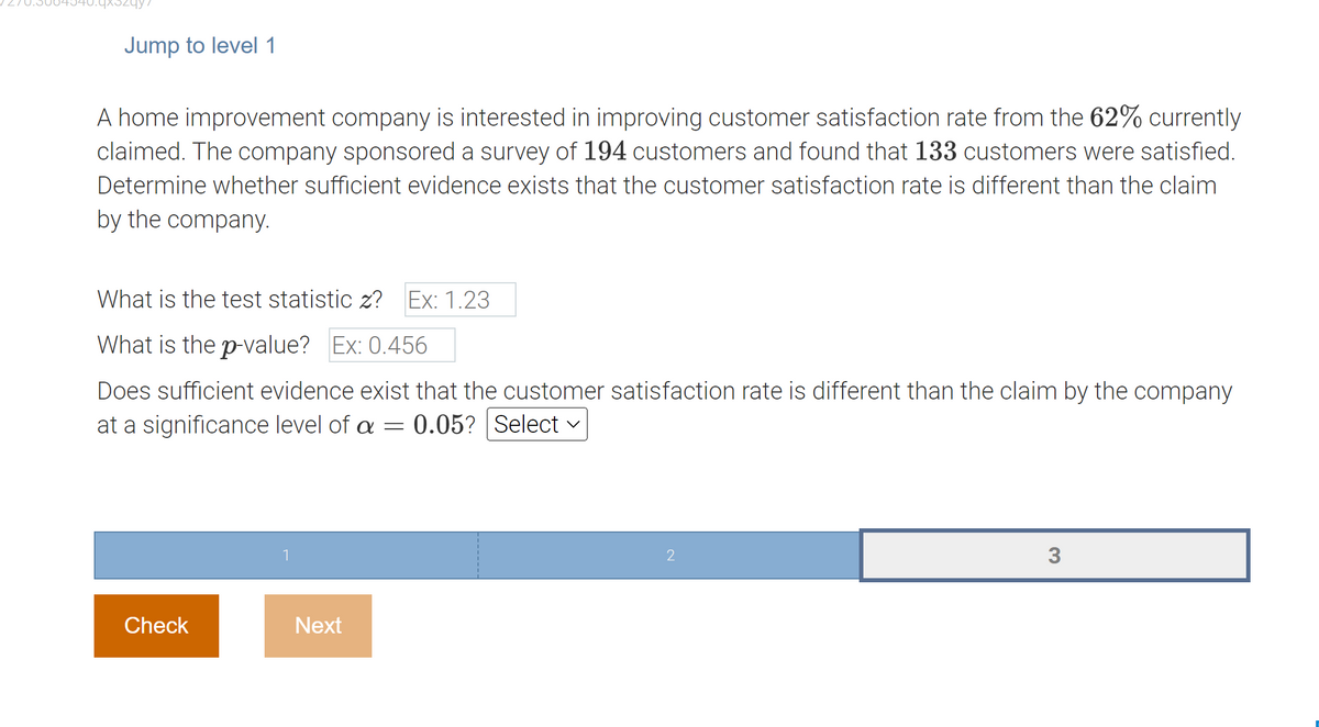 Jump to level 1
A home improvement company is interested in improving customer satisfaction rate from the 62% currently
claimed. The company sponsored a survey of 194 customers and found that 133 customers were satisfied.
Determine whether sufficient evidence exists that the customer satisfaction rate is different than the claim
by the company.
What is the test statistic z? Ex: 1.23
What is the p-value? Ex: 0.456
Does sufficient evidence exist that the customer satisfaction rate is different than the claim by the company
at a significance level of a = 0.05? Select ✓
Check
1
Next
2
3