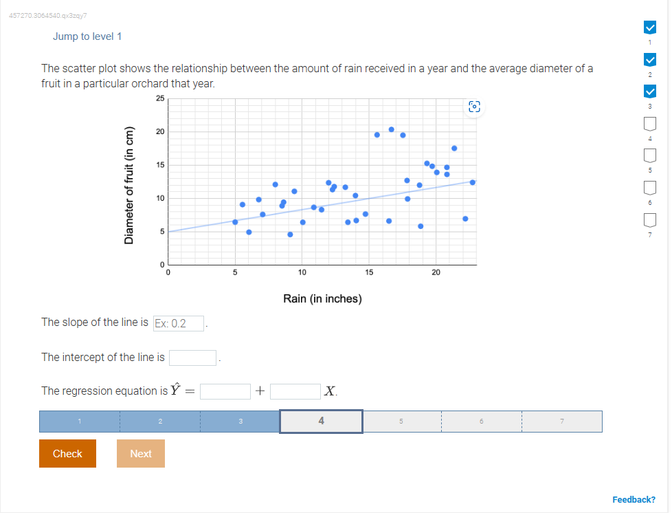 457270.3064540.qx3zqy7
Jump to level 1
The scatter plot shows the relationship between the amount of rain received in a year and the average diameter of a
fruit in a particular orchard that year.
25
Diameter of fruit (in cm)
20
Check
15
10
Next
5
0
The slope of the line is Ex: 0.2
The intercept of the line is
0
The regression equation is
5
+
●
10
Rain (in inches)
X
4
15
●
...
●
20
O
> -> ~>~ DDD-Dr
Feedback?