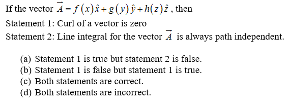 If the vector A = f (x)â+ g(y)ŷ + h(z)î, then
Statement 1: Curl of a vector is zero
Statement 2: Line integral for the vector À is always path independent.
(a) Statement 1 is true but statement 2 is false.
(b) Statement 1 is false but statement 1 is true.
(c) Both statements are correct.
(d) Both statements are incorrect.
