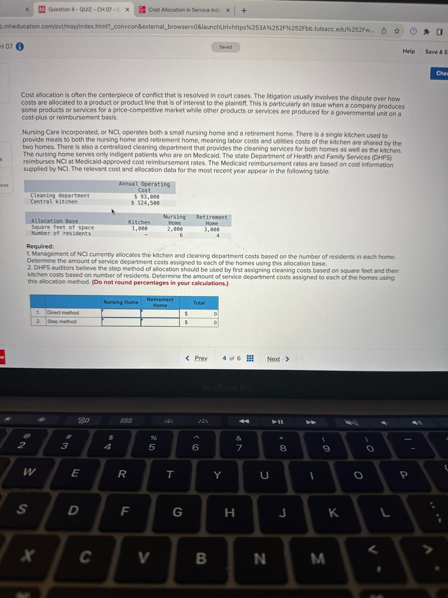 Cost Allocation in Service Indu x +
.mheducation.com/ext/map/index.html?_con=con&external_browser=0&launchUrl=https%253A%252F%252Fbb.tulsacc.edu%252Fw... ☆
H07 i
k
nces
w
B
X M Question 4 - QUIZ - CH 07-C X
Cost allocation is often the centerpiece of conflict that is resolved in court cases. The litigation usually involves the dispute over how
costs are allocated to a product or product line that is of interest to the plaintiff. This is particularly an issue when a company produces
some products or services for a price-competitive market while other products or services are produced for a governmental unit on a
cost-plus or reimbursement basis.
Nursing Care Incorporated, or NCI, operates both a small nursing home and a retirement home. There is a single kitchen used to
provide meals to both the nursing home and retirement home, meaning labor costs and utilities costs of the kitchen are shared by the
two homes. There is also a centralized cleaning department that provides the cleaning services for both homes as well as the kitchen.
The nursing home serves only indigent patients who are on Medicaid. The state Department of Health and Family Services (DHFS)
reimburses NCI at Medicaid-approved cost reimbursement rates. The Medicaid reimbursement rates are based on cost information
supplied by NCI. The relevant cost and allocation data for the most recent year appear in the following table.
Annual Operating
Cost
$ 93,000
$ 124,500
Cleaning department
Central kitchen
@
2
Allocation Base
Square feet of space
Number of residents
S
Required:
1. Management of NCI currently allocates the kitchen and cleaning department costs based on the number of residents in each home.
Determine the amount of service department costs assigned to each of the homes using this allocation base.
2. DHFS auditors believe the step method of allocation should be used by first assigning cleaning costs based on square feet and then
kitchen costs based on number of residents. Determine the amount of service department costs assigned to each of the homes using
this allocation method. (Do not round percentages in your calculations.)
1. Direct method
2.
Step method
W
X
3
80
E
D
C
Nursing Home
$
Kitchen
1,000
4
888
R
F
Retirement
Home
%
de 5
Nursing
Home
2,000
6
V
T
G
$
$
Retirement
Home
3,000
4
Total
< Prev
Saved
^
6
0
0
B
4 of 6
MacBook Pro
Y
&
7
H
Next >
U
N
▶II
* 00
8
J
►
1
(
9
M
K
)
O
O
V
Help
L
P
0
Save & E
A
Chec
६