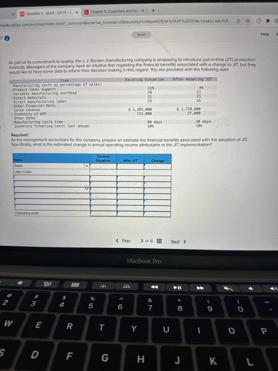 x
M Question 3-QUIZ- CH 17-C X
Chapter 5: Customers and Sal x +
mheducation.com/ext/map/index.html?_con=con&external_browser=0&launchUrl=https%253A%252F%252Fbb.tulsacc.edu%2...
17 1
Saved
As part of its commitment to quality, the J. J. Borden manufacturing company is proposing to introduce just-in-time (JIT) production
methods. Managers of the company have an intuitive feel regarding the financial benefits associated with a change to JIT, but they
would like to have some data to inform their decision making in this regard. You are provided with the following data:
Item
Manufacturing costs as percentage of sales:
Product-level support
Variable manufacturing overhead
Direct materials
Direct manufacturing labor
Other Financial Data:
Sales revenue
Inventory of WIP
Other Data:
Manufacturing cycle time
Inventory financing costs (per annum)
Required:
Existing Situation
After Adopting JIT
11%
4%
29
11
31
21
23
16
$ 1,385,000
215,000
$ 1,720,000
37,000
60 days
10%
30 days
10%
蒲冰
2
As the management accountant for the company, prepare an estimate the financial benefits associated with the adoption of JIT.
Specifically, what is the estimated change in annual operating income attributable to the JIT implementation?
Items
Sales
Less: Costs
Operating profit
Current
Situation
After JIT
Change
80
54
#3
888
%
5
W
E
S
D
< Prev
96
3 of 6
Next >
MacBook Pro
&
7
R
T
Y
U
F
G
H
* 00
8
9
O
0
J
K
L
Help
S
P