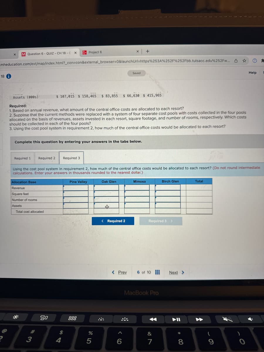 x
M Question 6-QUIZ- CH 18-C X
Project 6
x +
mheducation.com/ext/map/index.html?_con=con&external_browser=0&launchUrl=https%253A%252F%252Fbb.tulsacc.edu%252FW...
18 i
Saved
Assets (000s)
$ 107,015 $158,465 $ 83,855 $ 66,630 $415,965
☆
"
Help
Required:
1. Based on annual revenue, what amount of the central office costs are allocated to each resort?
2. Suppose that the current methods were replaced with a system of four separate cost pools with costs collected in the four pools
allocated on the basis of revenues, assets invested in each resort, square footage, and number of rooms, respectively. Which costs
should be collected in each of the four pools?
3. Using the cost pool system in requirement 2, how much of the central office costs would be allocated to each resort?
Complete this question by entering your answers in the tabs below.
Required 1 Required 2
Required 3
Using the cost pool system in requirement 2, how much of the central office costs would be allocated to each resort? (Do not round intermediate
calculations. Enter your answers in thousands rounded to the nearest dollar.)
Allocation Base
Revenue
Square feet
Number of rooms
Assets
Total cost allocated
#
3
80
Pine Valley
$
54
Oak Glen
Mimosa
Birch Glen
Total
< Required 2
Required 3
>
< Prev
6 of 10
Next >
MacBook Pro
888
%
85
6
&
7
* 8
9
0