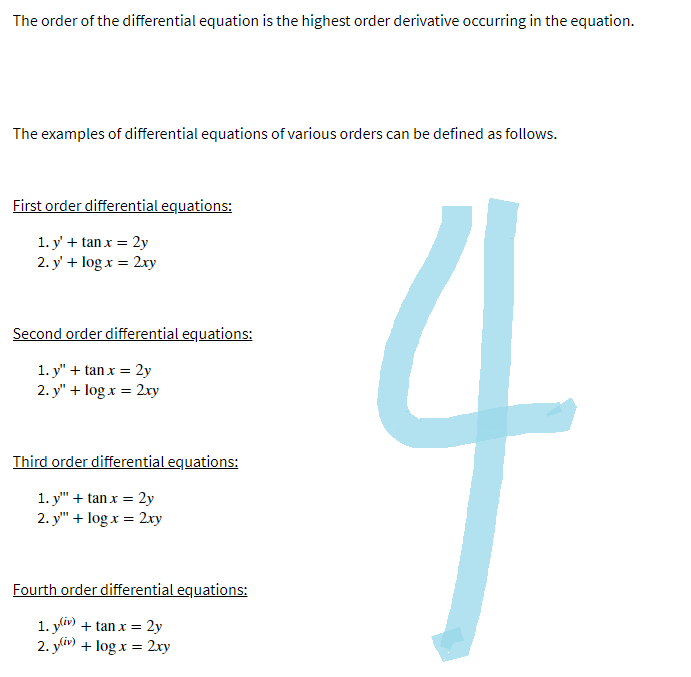 The order of the differential equation is the highest order derivative occurring in the equation.
The examples of differential equations of various orders can be defined as follows.
First order differential equations:
1. y' + tan x = 2y
2. y' + log x = 2xy
Second order differential equations:
1. y" + tanx = 2y
2. y" + log x = 2xy
Third order differential equations:
1. y"" + tanx = 2y
2. y"" + log x= 2xy
Fourth order differential equations:
1. y(iv) + tan x = 2y
2. y(iv) + log x= 2xy