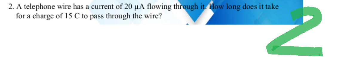 N
2. A telephone wire has a current of 20 μA flowing through it. How long does it take
for a charge of 15 C to pass through the wire?