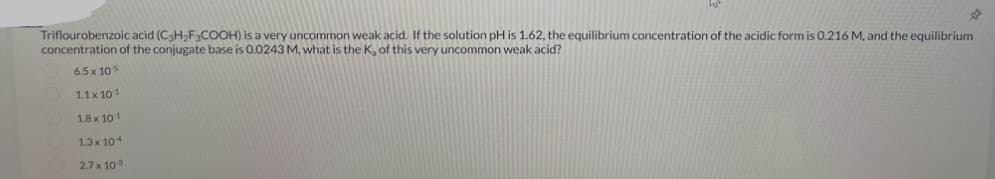 D
Triflourobenzoic acid (C₂H₂F3COOH) is a very uncommon weak acid. If the solution pH is 1.62, the equilibrium concentration of the acidic form is 0.216 M, and the equilibrium
concentration of the conjugate base is 0.0243 M, what is the K₂ of this very uncommon weak acid?
6.5 x 10-5
1.1 x 101
1.8 x 101
1.3 x 104
2.7 x 10:3