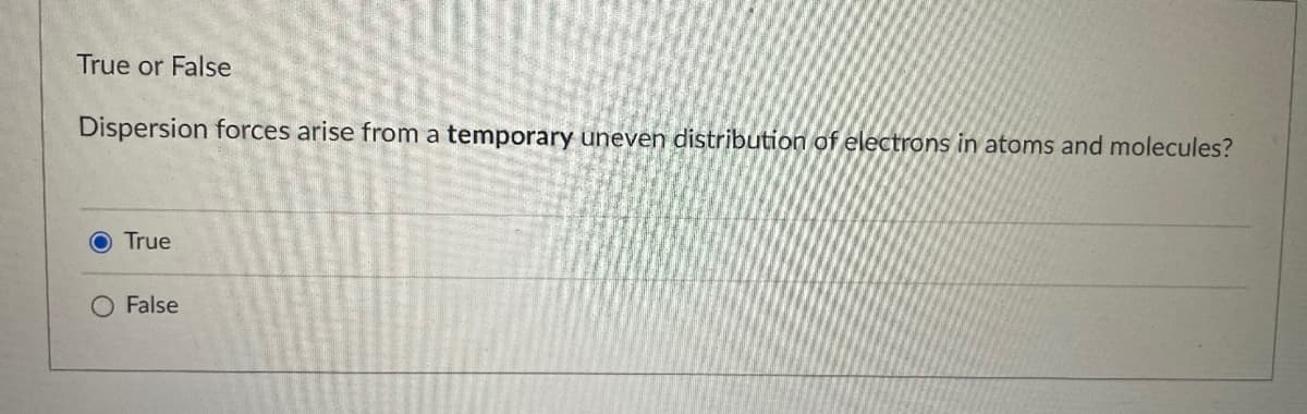 True or False
Dispersion forces arise from a temporary uneven distribution of electrons in atoms and molecules?
O True
O False