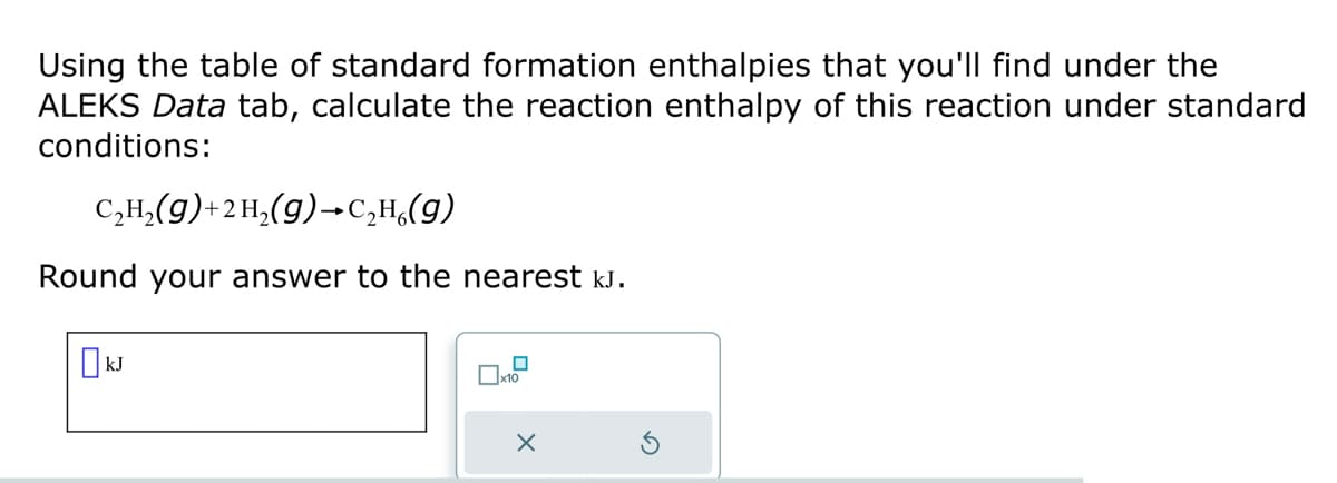 Using the table of standard formation enthalpies that you'll find under the
ALEKS Data tab, calculate the reaction enthalpy of this reaction under standard
conditions:
C₂H₂(g) + 2 H₂(g) →C₂H₂(g)
Round your answer to the nearest kJ.
☐kJ
0x10
X