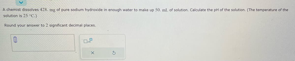 A chemist dissolves 428. mg of pure sodium hydroxide in enough water to make up 50. mL of solution. Calculate the pH of the solution. (The temperature of the
solution is 25 °C.)
Round your answer to 2 significant decimal places.
0
1.0
X