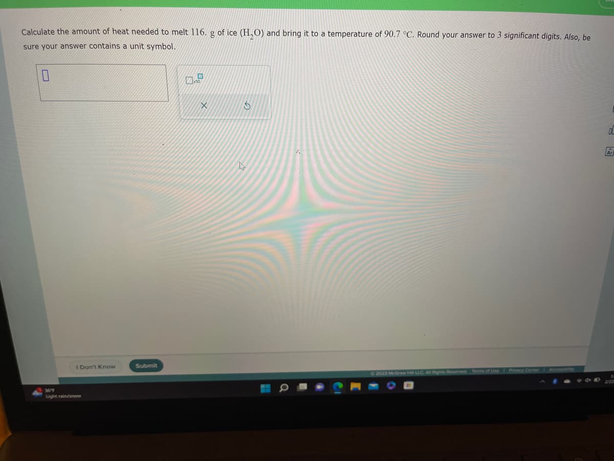 Calculate the amount of heat needed to melt 116. g of ice (H₂O) and bring it to a temperature of 90.7 °C. Round your answer to 3 significant digits. Also, be
sure your answer contains a unit symbol.
0
I Don't Know
36°F
Light rain/snow
Submit
G
4
© 2023 McGraw Hill LLC. All Rights Reserved. Terms of Use | Privacy Center Accessibility
OL
F
Ar