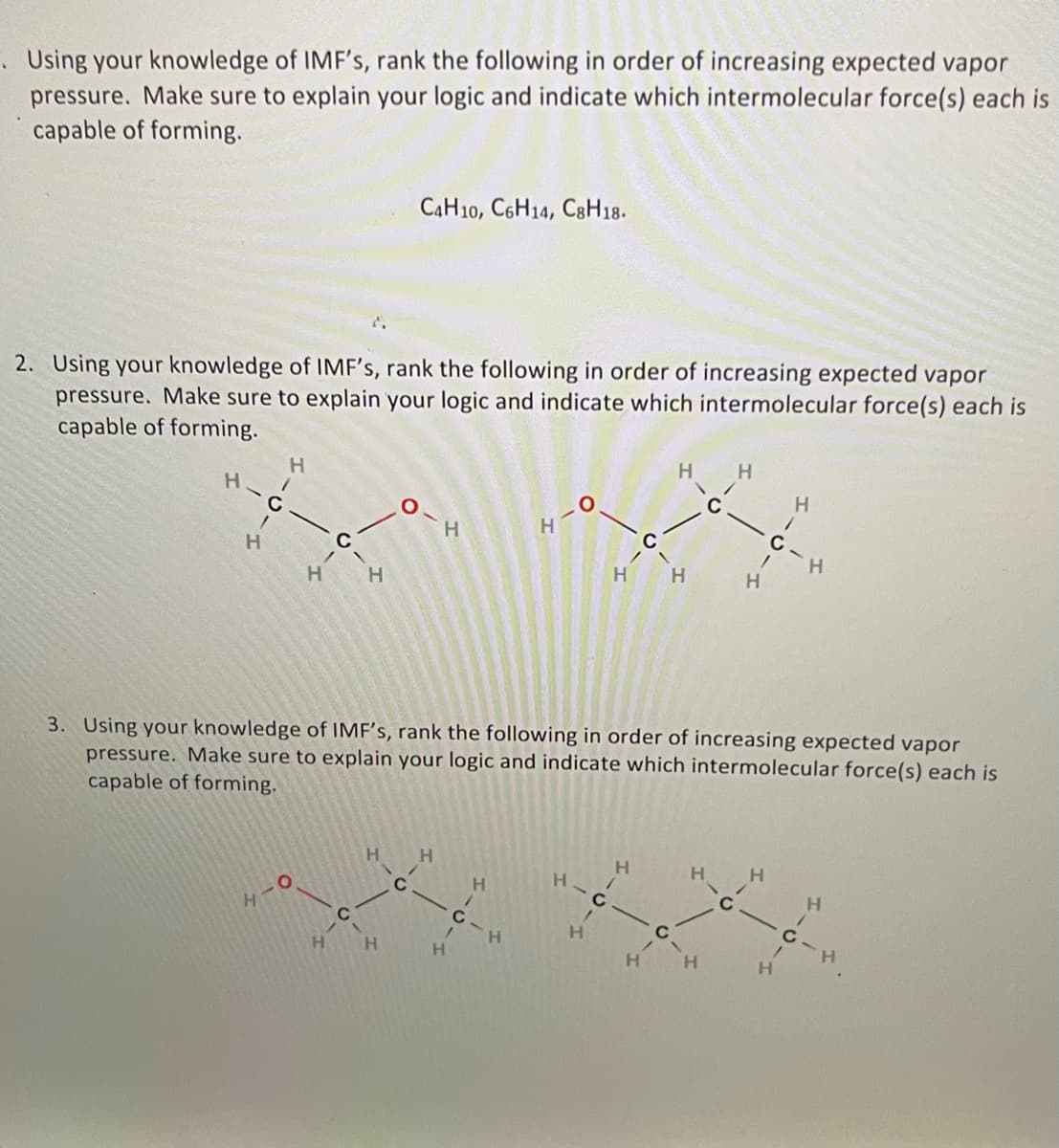 Using your knowledge of IMF's, rank the following in order of increasing expected vapor
pressure. Make sure to explain your logic and indicate which intermolecular force(s) each is
capable of forming.
2. Using your knowledge of IMF's, rank the following in order of increasing expected vapor
pressure. Make sure to explain your logic and indicate which intermolecular force(s) each is
capable of forming.
H-C
/
H
H
/
- G.
410
H H
C4H10, C6H14, C8H18.
H
- н
H
H H
H
H
-0.
H
H
H
3. Using your knowledge of IMF's, rank the following in order of increasing expected vapor
pressure. Make sure to explain your logic and indicate which intermolecular force(s) each is
capable of forming.
H
C
/
H H
4
10-
H
H
C
H
H
H
/
H
C
H
H
H
H
C