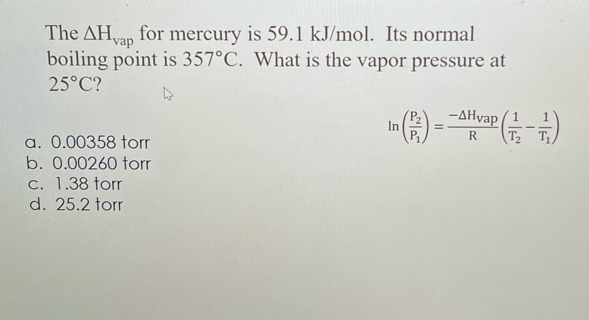 The AHvap for mercury is 59.1 kJ/mol. Its normal
boiling point is 357°C. What is the vapor pressure at
25°C?
a. 0.00358 torr
b. 0.00260 torr
c. 1.38 torr
d. 25.2 torr
In
P₁₁
=
-ДНуар
-AHvap (1-7)
R