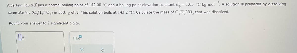 A certain liquid X has a normal boiling point of 142.00 °C and a boiling point elevation constant K = 1.03 °C kg-mol A solution is prepared by dissolving
some alanine (C₂H,NO₂) in 550. g of X. This solution boils at 143.2 °C. Calculate the mass of C3H-NO, that was dissolved.
Round your answer to 2 significant digits.
X
S