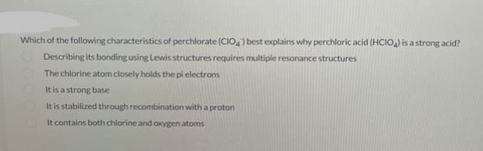 Which of the following characteristics of perchlorate (CIO4) best explains why perchloric acid (HCIO4) is a strong acid?
Describing its bonding using Lewis structures requires multiple resonance structures
The chlorine atom closely holds the pi electrons
It is a strong base
It is stabilized through recombination with a proton
It contains both chlorine and oxygen atoms