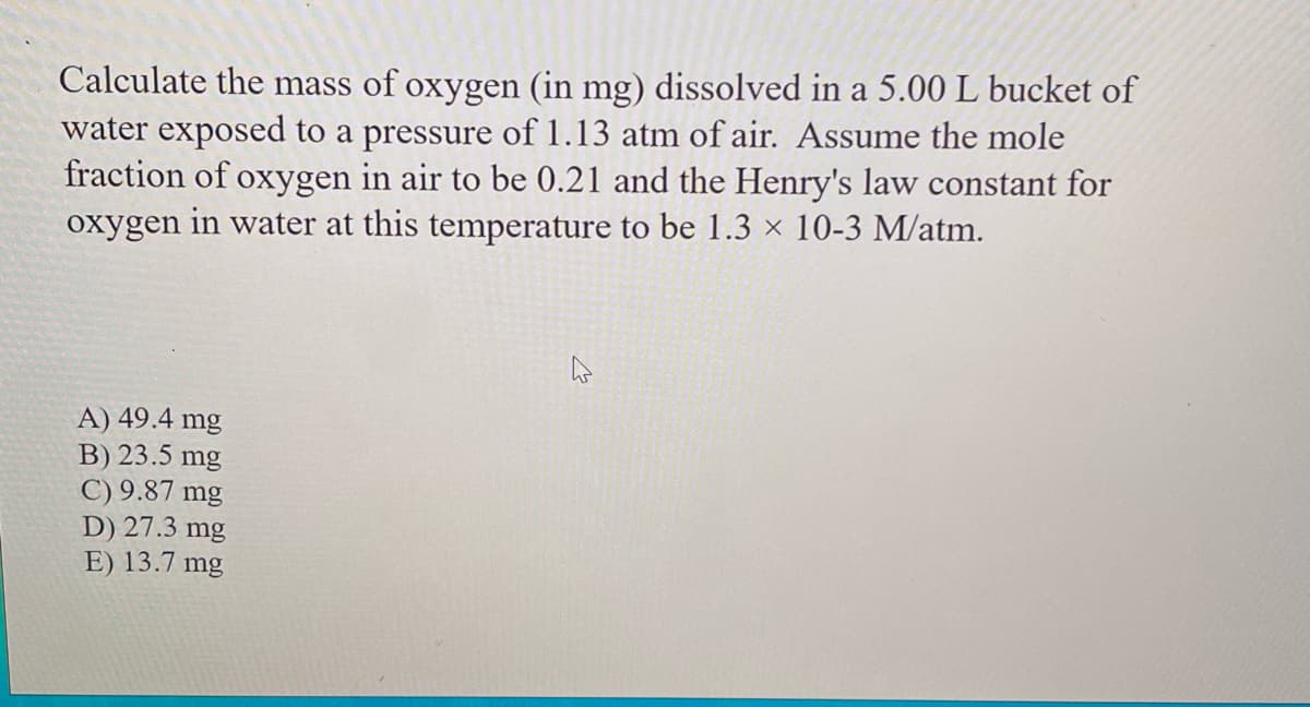 Calculate the mass of oxygen (in mg) dissolved in a 5.00 L bucket of
water exposed to a pressure of 1.13 atm of air. Assume the mole
fraction of oxygen in air to be 0.21 and the Henry's law constant for
oxygen in water at this temperature to be 1.3 × 10-3 M/atm.
A) 49.4 mg
B) 23.5 mg
C) 9.87 mg
D) 27.3 mg
E) 13.7 mg