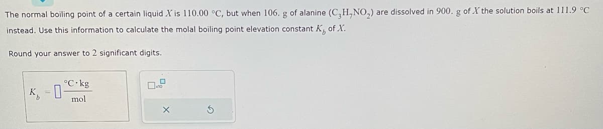 The normal boiling point of a certain liquid X is 110.00 °C, but when 106. g of alanine (C3H,NO₂) are dissolved in 900. g of X the solution boils at 111.9 °C
instead. Use this information to calculate the molal boiling point elevation constant K, of X.
Round your answer to 2 significant digits.
K₁=0
°C.kg
mol
X
S