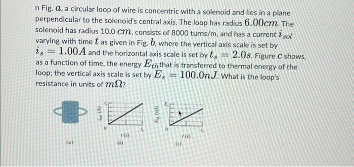 n Fig. a, a circular loop of wire is concentric with a solenoid and lies in a plane
perpendicular to the solenoid's central axis. The loop has radius 6.00cm. The
solenoid has radius 10.0 cm, consists of 8000 turns/m, and has a current 2 sol
varying with time t as given in Fig. b, where the vertical axis scale is set by
1.00A and the horizontal axis scale is set by t 2.0s. Figure C shows,
as a function of time, the energy Eth that is transferred to thermal energy of the
loop; the vertical axis scale is set by E = 100.0n.J. What is the loop's
resistance in units of m?
-
=
33
r()
(6)
(c)
(6)