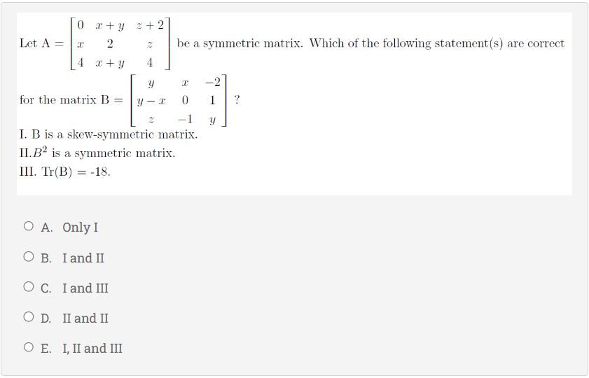 Let A =
0 x+y 2+2
x
12
4 x + y
N
4
y
for the matrix B= y- X
O A. Only I
O B. I and II
O C. I and III
O D. II and II
O E. I, II and III
be a symmetric matrix. Which of the following statement(s) are correct
X
0
-1
I. B is a skew-symmetric matrix.
II.B2 is a symmetric matrix.
III. Tr(B) = -18.
1
y