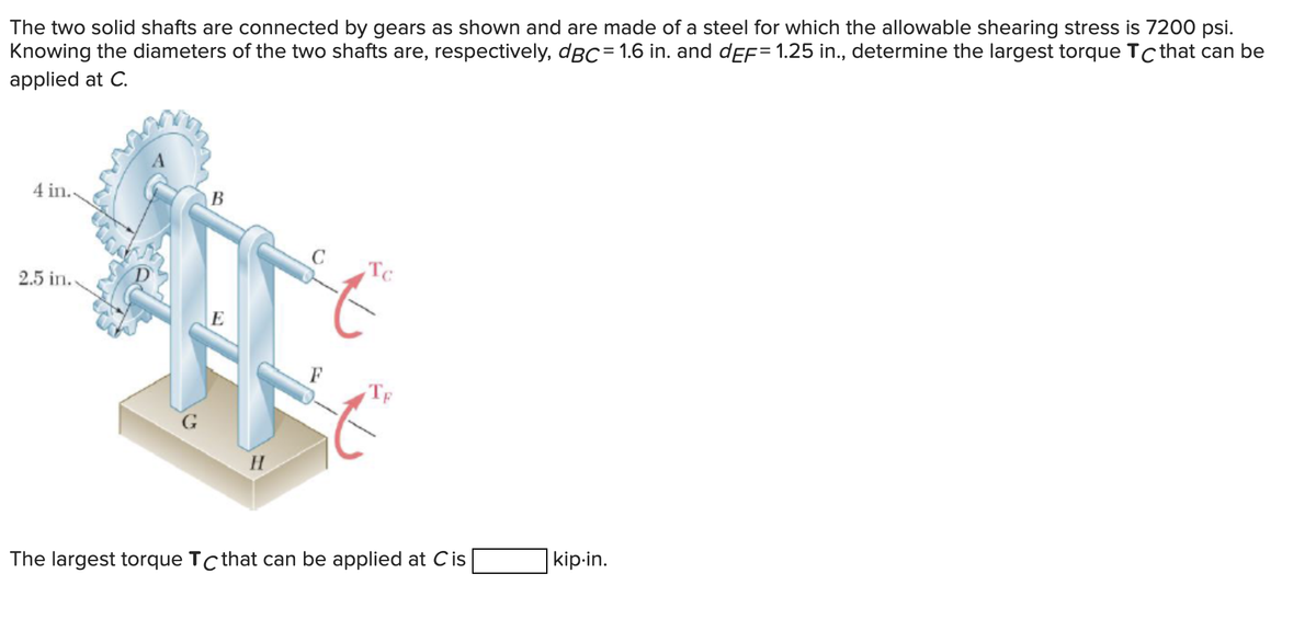 The two solid shafts are connected by gears as shown and are made of a steel for which the allowable shearing stress is 7200 psi.
Knowing the diameters of the two shafts are, respectively, dBC= 1.6 in. and dEF= 1.25 in., determine the largest torque Tc that can be
applied at C.
4 in..
2.5 in.
G
B
E
H
C
Tc
TE
The largest torque Tc that can be applied at Cis
kip.in.