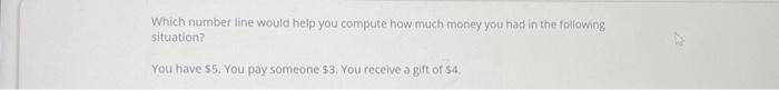 Which number line would help you compute how much money you had in the following
situation?
You have $5. You pay someone $3. You receive a gift of $4.