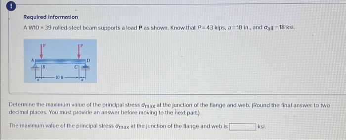 Required information
A W10 x 39 rolled-steel beam supports a load P as shown. Know that P-43 kips, a 10 in., and gall = 18 ksi.
-10 A
Determine the maximum value of the principal stress Omax at the junction of the flange and web. (Round the final answer to two
decimal places. You must provide an answer before moving to the next part.)
The maximum value of the principal stress Omax at the junction of the flange and web is
ksl.