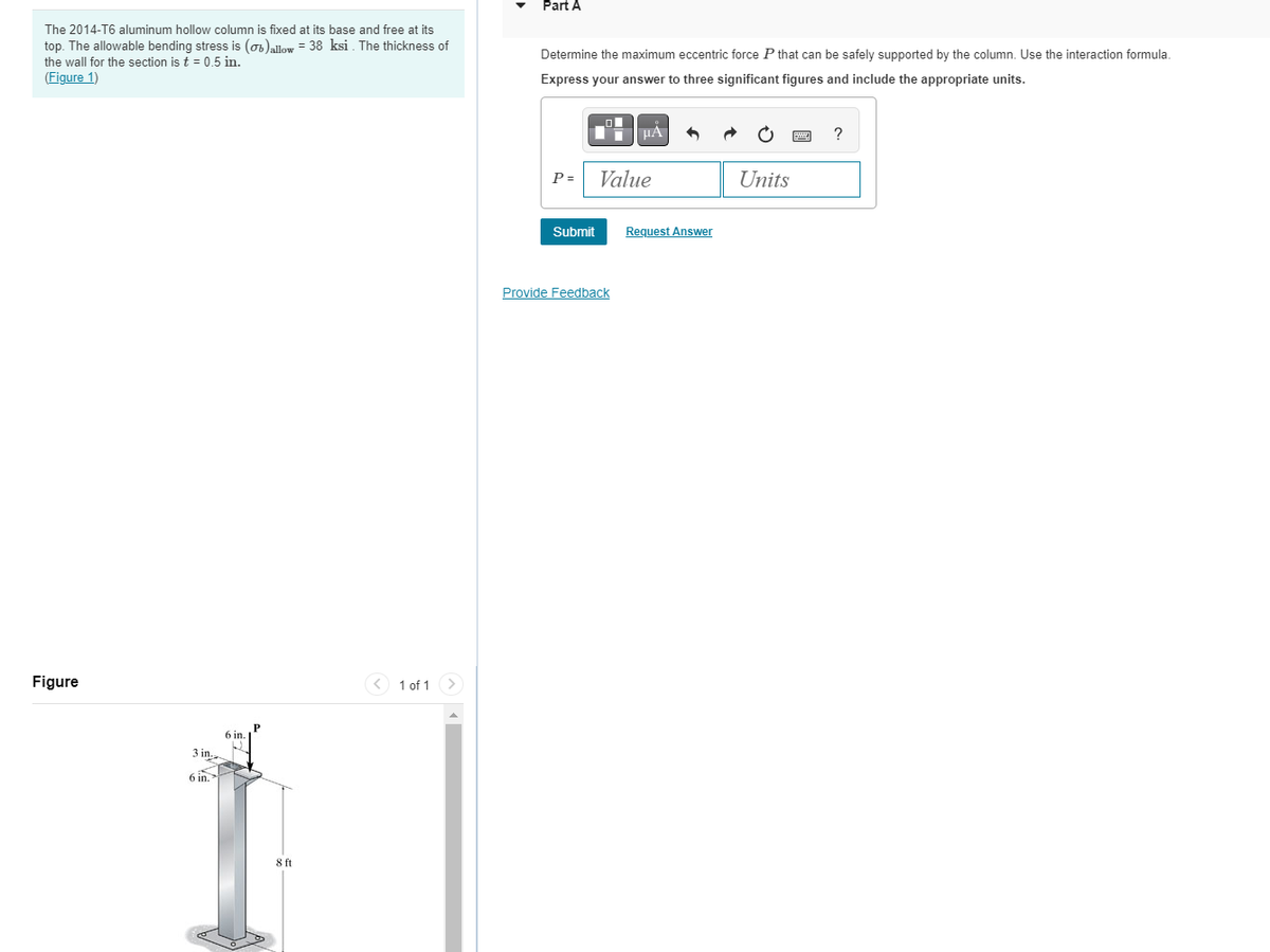 The 2014-T6 aluminum hollow column is fixed at its base and free at its
top. The allowable bending stress is (b)allow - 38 ksi. The thickness of
the wall for the section is t = 0.5 in.
(Figure 1)
Figure
3 in.
6 in.
6 in.
P
8 ft
1 of 1
Part A
Determine the maximum eccentric force P that can be safely supported by the column. Use the interaction formula.
Express your answer to three significant figures and include the appropriate units.
P =
Submit
ī
Provide Feedback
μA
Value
Request Answer
·
Units
www
?