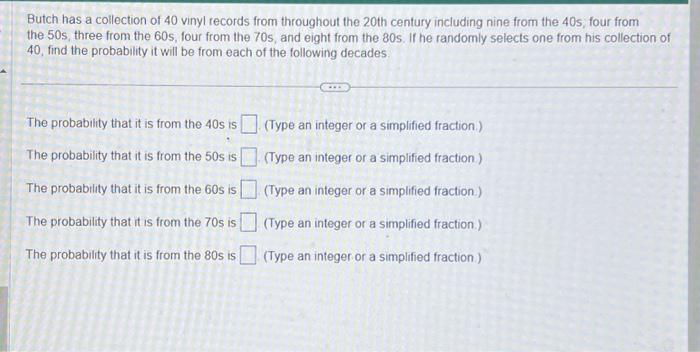 Butch has a collection of 40 vinyl records from throughout the 20th century including nine from the 40s, four from
the 50s, three from the 60s, four from the 70s, and eight from the 80s. If he randomly selects one from his collection of
40, find the probability it will be from each of the following decades.
The probability that it is from the 40s is
The probability that it is from the 50s is
The probability that it is from the 60s is
The probability that it is from the 70s is
The probability that it is from the 80s is
(Type an integer or a simplified fraction.)
(Type an integer or a simplified fraction)
(Type an integer or a simplified fraction.)
(Type an integer or a simplified fraction.)
(Type an integer or a simplified fraction.)