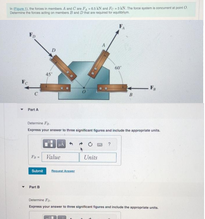 in (Eigure 1), the forces in members A and Care FA = 6.5 kN and Fc = 3 kN. The force system is concurrent at point O.
Determine the forces acting on members B and D that are required for equilibrium.
Fo
Part A
45
Submit
FB = Value
Part B
Determine FB.
Express your answer to three significant figures and include the appropriate units.
μA
Request Answer
BASED
60"
Units
B
FB
Determine FD.
Express your answer to three significant figures and include the appropriate units.