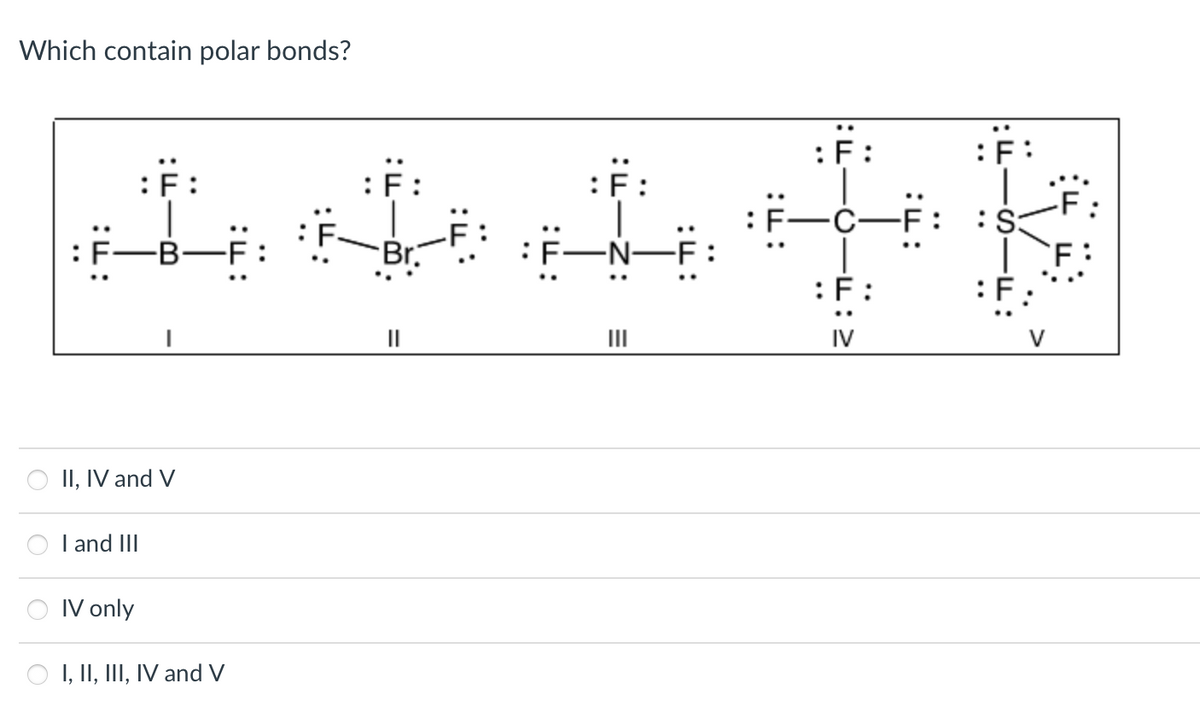 Which contain polar bonds?
F
Le chefe
:F-B
-B-F
-F
Br.
:F:
II, IV and V
I and III
IV only
OI, II, III, IV and V
||
|||
F
-C-F :S:
:F
IV
F: