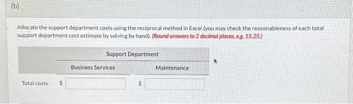 (b)
Allocate the support department costs using the reciprocal method in Excel (you may check the reasonableness of each total
support department cost estimate by solving by hand). (Round answers to 2 decimal places, e.g. 15.25.)
Support Department
Total costs
$
Business Services
Maintenance