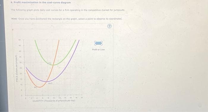 4. Profit maximization in the cost-curve diagram
The following graph plots daily cost curves for a firm operating in the competitive market for jumpsuits
Hint: Once you have positioned the rectangle on the graph, select a point to observe its coordinates.
PRICE (Dollars per jump
20
29
MC
ATC
AVC
14 16 14
QUANTITY (Thousands of jumpsulls per day)
Profor Loss