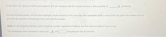 In the short run, given a market price equal to $15 per jumpsult, the firm should produce a daily quantity of
jumpsuits.
On the preceding graph, use the blue rectangle (circle symbols) to fill in the area that represents profit or loss of the firm given the market price of
$15 and the quantity of production from your previous answer.
Note: In the following question, enter a positive number regardless of whether the firm earns a profit or incurs a loss
The rectangular area represents a short-run
thousand per day for the firm.