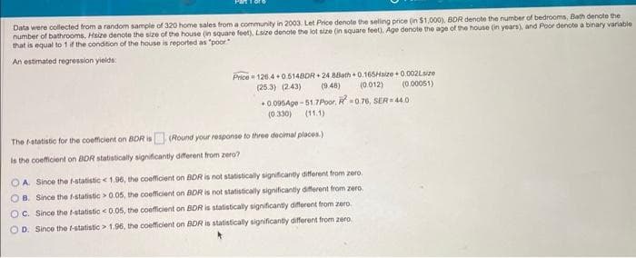 Data were collected from a random sample of 320 home sales from a community in 2003. Let Price denote the selling price (in $1,000), BDR denote the number of bedrooms, Bath denote the
number of bathrooms, Hsize denote the size of the house (in square feet), Lsize denote the lot size (in square feet). Age denote the age of the house (in years), and Poor denote a binary variable
that is equal to 1 if the condition of the house is reported as "poor"
An estimated regression yields:
Price 126.4+0.5148DR 24.88ath+0.165Haize+0.002Lsize
(25.3) (2:43)
(9.48) (0.012)
+0.095Age-51.7 Poor, R-0.76, SER-44.0
(0.330) (11.1)
The f-statistic for the coefficient on BDR is (Round your response to three decimal places.)
Is the coefficient on BDR statistically significantly different from zero?
OA. Since the f-statistic < 1.96, the coefficient on BDR is not statistically significantly different from zero.
OB. Since the f-statistic > 0.05, the coefficient on BDR is not statistically significantly different from zero.
OC. Since the f-statistic < 0.05, the coefficient on BDR is statistically significantly different from zero.
D. Since the f-statistic > 1.96, the coefficient on BDR is statistically significantly different from zero
(0.00051)