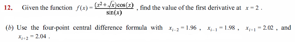 12.
Given the function f(x) = *+/*)Cos (x) , find the value of the first derivative at x = 2.
sin(x)
(b) Use the four-point central difference formula with x_2 = 1.96 , x_1= 1.98 , x41 = 2.02 , and
X;+2 = 2.04 .
