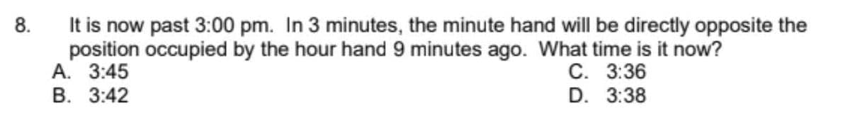 It is now past 3:00 pm. In 3 minutes, the minute hand will be directly opposite the
position occupied by the hour hand 9 minutes ago. What time is it now?
А. 3:45
В. 3:42
8.
С. 3:36
D. 3:38
