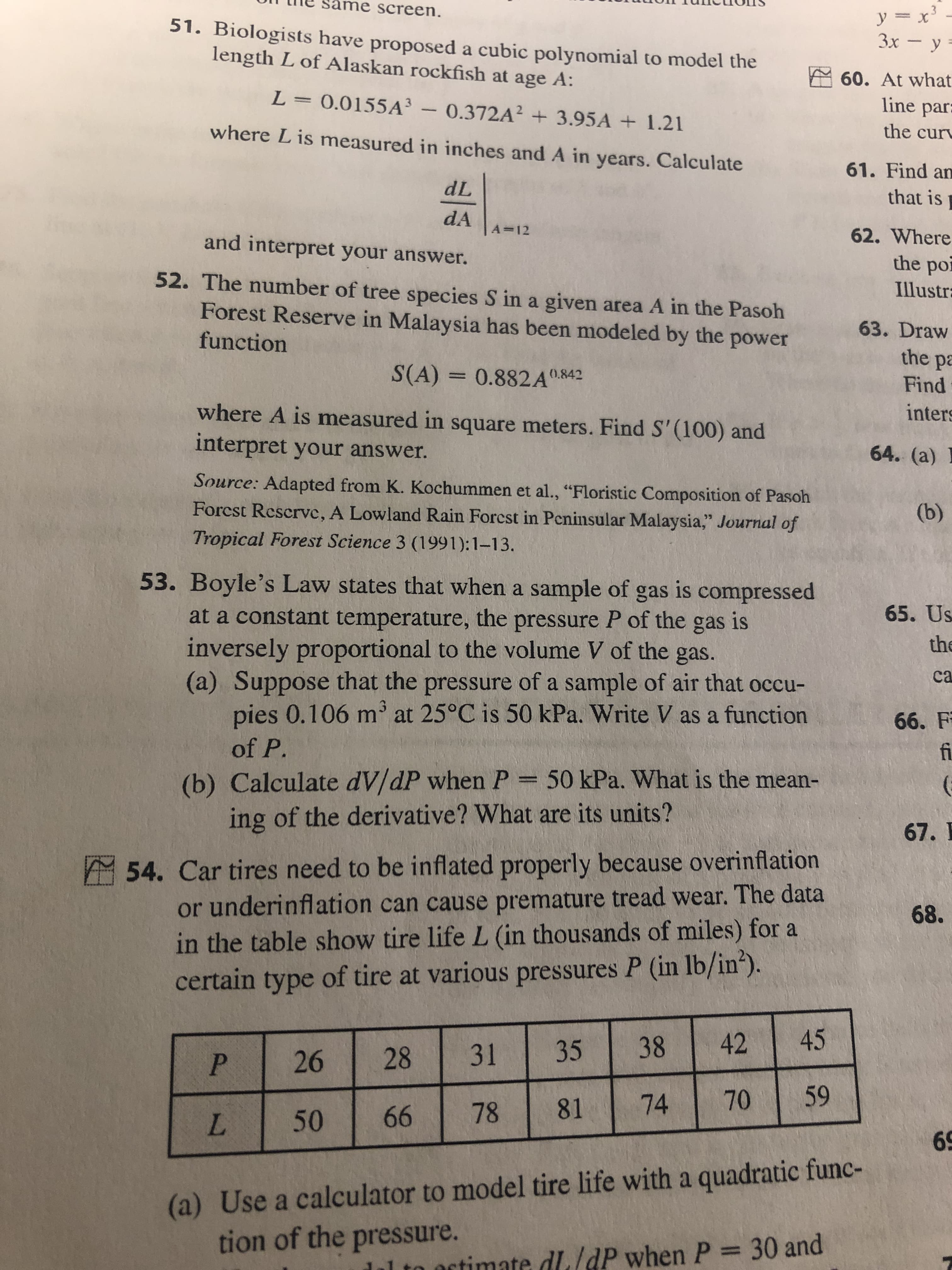 ame screen.
51. Biologists have proposed a cubic polynomial to model the
length L of Alaskan rockfish at age A:
Зх — у-
E 60. At what
L= 0.0155A³ - 0.372A? + 3.95A + 1.21
line par:
where Lis measured in inches and A in years. Calculate
the cur
61. Find an
dL
that is
dA
A=12
62. Where
and interpret your answer.
the por
52. The number of tree species S in a given area A in the Pasoh
Illustra
Forest Reserve in Malaysia has been modeled by the power
63. Draw
function
the pa
S(A) =
0.882A0.842
Find
where A is measured in square meters. Find S' (100) and
interpret your answer.
inters
64. (a)
Source: Adapted from K. Kochummen et al., "Floristic Composition of Pasoh
Forcst Rescrve, A Lowland Rain Forcst in Pcninsular Malaysia," Journal of
(b)
Tropical Forest Science 3 (1991):1–13.
53. Boyle's Law states that when a sample of gas is compressed
65. Us
at a constant temperature, the pressure P of the gas is
inversely proportional to the volume V of the gas.
(a) Suppose that the pressure of a sample of air that occu-
pies 0.106 m at 25°C is 50 kPa. Write V as a function
the
ca
66. F
fi
of P.
(b) Calculate dV/dP when P = 50 kPa. What is the mean-
ing of the derivative? What are its units?
67. I
A 54. Car tires need to be inflated properly because overinflation
or underinflation can cause premature tread wear. The data
68.
in the table show tire life L (in thousands of miles) for a
certain type of tire at various pressures P (in lb/in*).
42
38
35
31
28
26
70
74
81
78
66
50
L.
69
(a) Use a calculator to model tire life with a quadratic func-
tion of the pressure.
al to octimate dL/dP when P = 30 and
459
