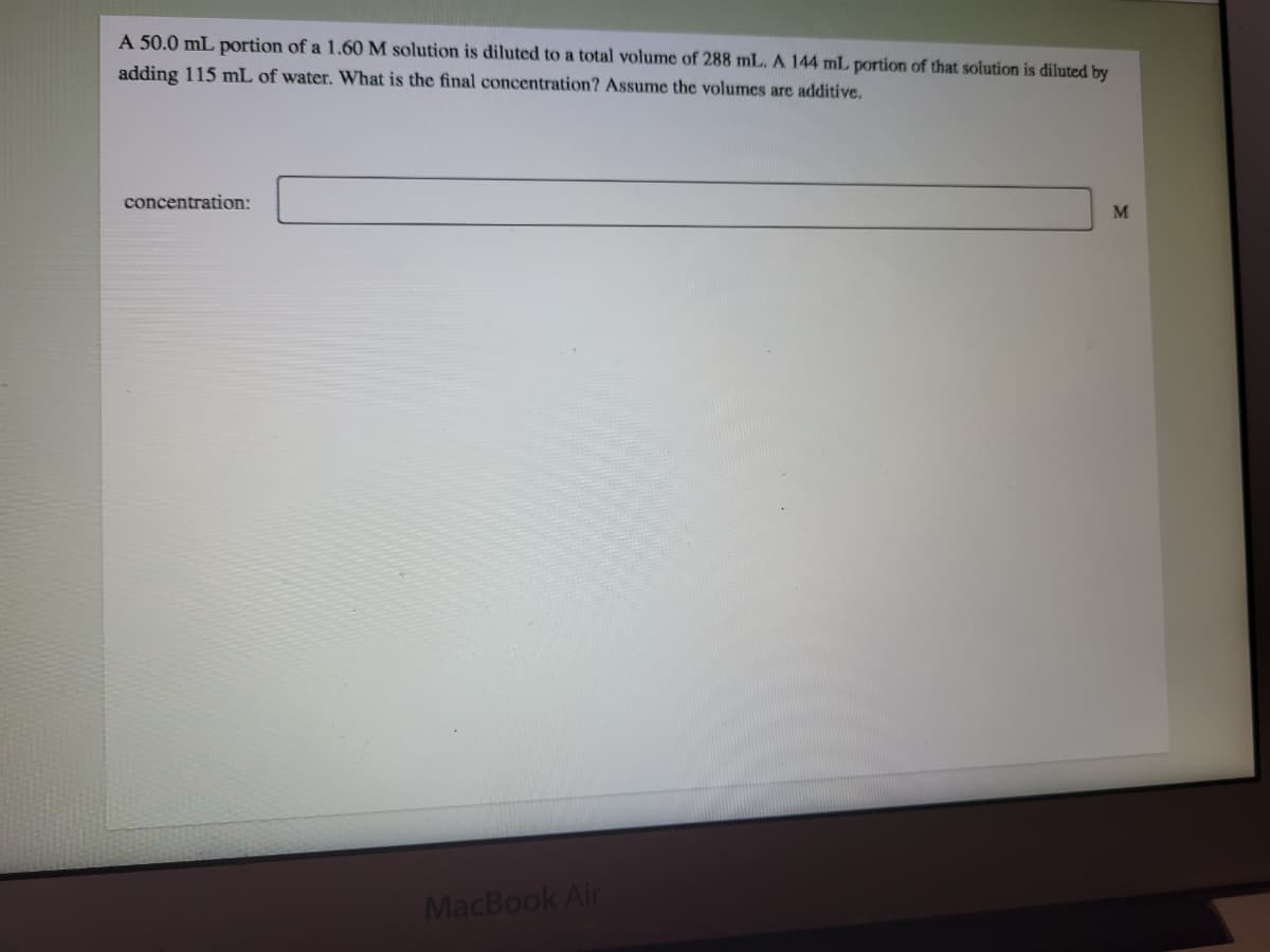 A 50.0 mL portion of a 1.60 M solution is diluted to a total volume of 288 mL. A 144 mL portion of that solution is diluted by
adding 115 mL of water. What is the final concentration? Assume the volumes are additive.
concentration:
M
MacBook Air
