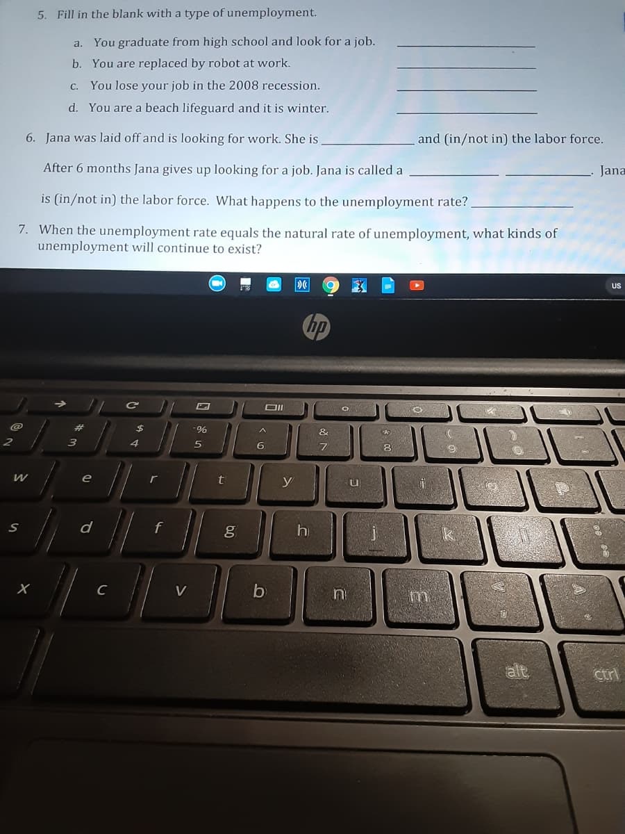 5. Fill in the blank with a type of unemployment.
a. You graduate from high school and look for a job.
b. You are replaced by robot at work.
c. You lose your job in the 2008 recession.
d. You are a beach lifeguard and it is winter.
6. Jana was laid off and is looking for work. She is
and (in/not in) the labor force.
After 6 months Jana gives up looking for a job. Jana is called a
Jana
is (in/not in) the labor force. What happens to the unemployment rate?
7. When the unemployment rate equals the natural rate of unemployment, what kinds of
unemployment will continue to exist?
US
hp
@
&
6
8
e
y
d
g
h
C
V
by
ctrl
A
