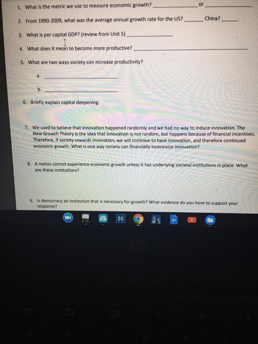 or
1. What is the metric we use to measure economic growth?
China?
2. From 1990-2009, what was the average annual growth rate for the US?
3. What is per capital GDP? (review from Unit 5)
4. What does it mean to become more productive?
5. What are two ways society can increase productivity?
a.
b.
6. Briefly explain capital deepening.
7. We used to believe that innovation happened randomly and we had no way to induce innovation. The
New Growth Theory is the idea that innovation is not random, but happens because of financial incentives.
Therefore, if society rewards innovation, we will continue to have innovation, and therefore continued
economic growth. What is one way society can financially incentivize innovation?
8. A nation cannot experience economic growth unless it has underlying societal institutions in place. What
are these institutions?
9. Is democracy an institution that is necessary for growth? What evidence do you have to support your
response?
